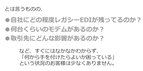 とは言うものの、●自社にどの程度レガシーEDIが残ってるのか?など、すぐにはなかなかわからず、
「何から手を付けたらよいか困っている」
という状況のお客様は少なくありません。