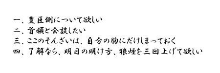 一、豊臣側について欲しい　二、首領と会談したい　三、ここのそんざいは、自分の胸にだけしまっておく　四、OKなら、明日の明け方、狼煙を三回上げて欲しい