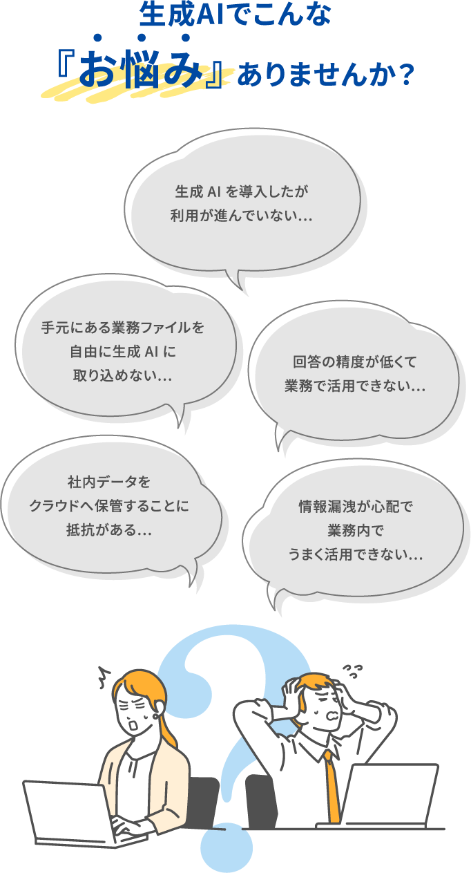 生成AIでこんな『お悩み』ありませんか？「社内データをクラウドへ保管することに抵抗がある...」／「手元にある業務ファイルを自由に生成AIに取り込めない...」／「生成AIを導入したが利用が進んでいない...」／「回答の精度が低くて業務で活用できない...」／「情報漏洩が心配で業務内でうまく活用できない...」
