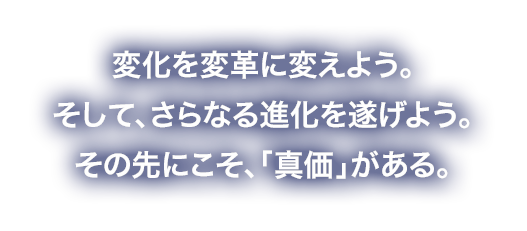 変化を「変革」に変えよう。そして、さらなる「進化」を遂げよう。その先にこそ、「真価」がある。