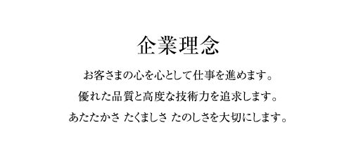 企業理念 お客さまの心を心として仕事を進めます。優れた品質と高度な技術力を追求します。あたたかさ たくましさ たのしさを大切にします。